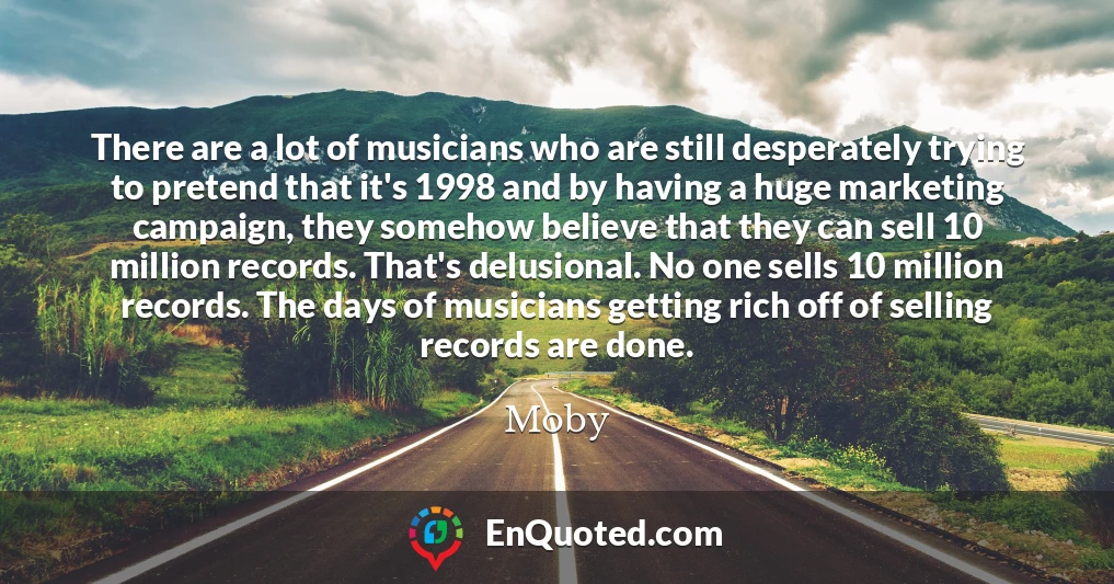 There are a lot of musicians who are still desperately trying to pretend that it's 1998 and by having a huge marketing campaign, they somehow believe that they can sell 10 million records. That's delusional. No one sells 10 million records. The days of musicians getting rich off of selling records are done.