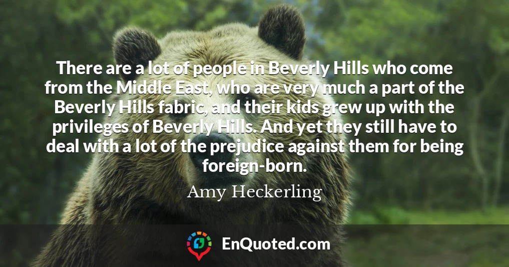 There are a lot of people in Beverly Hills who come from the Middle East, who are very much a part of the Beverly Hills fabric, and their kids grew up with the privileges of Beverly Hills. And yet they still have to deal with a lot of the prejudice against them for being foreign-born.