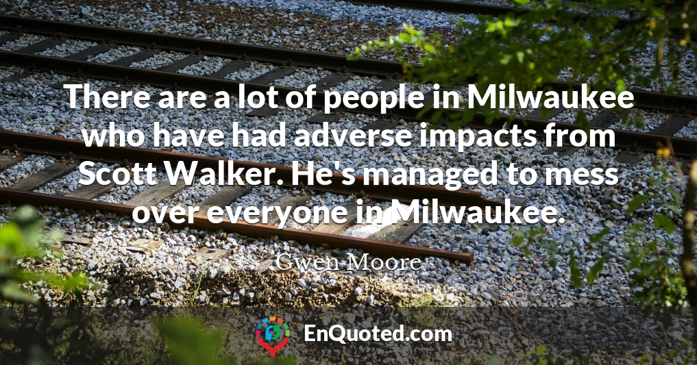 There are a lot of people in Milwaukee who have had adverse impacts from Scott Walker. He's managed to mess over everyone in Milwaukee.