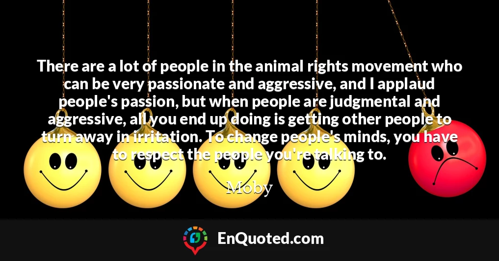 There are a lot of people in the animal rights movement who can be very passionate and aggressive, and I applaud people's passion, but when people are judgmental and aggressive, all you end up doing is getting other people to turn away in irritation. To change people's minds, you have to respect the people you're talking to.