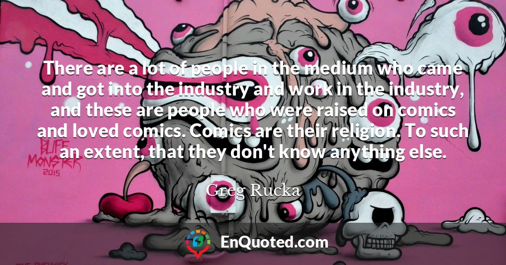 There are a lot of people in the medium who came and got into the industry and work in the industry, and these are people who were raised on comics and loved comics. Comics are their religion. To such an extent, that they don't know anything else.