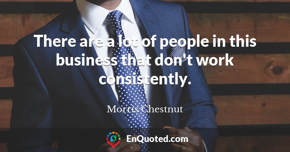 There are a lot of people in this business that don't work consistently.