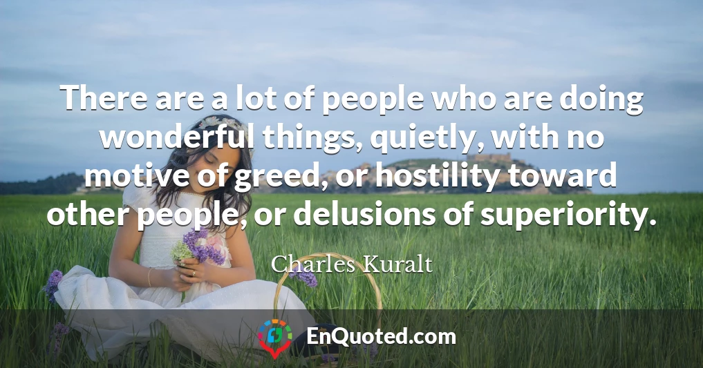There are a lot of people who are doing wonderful things, quietly, with no motive of greed, or hostility toward other people, or delusions of superiority.