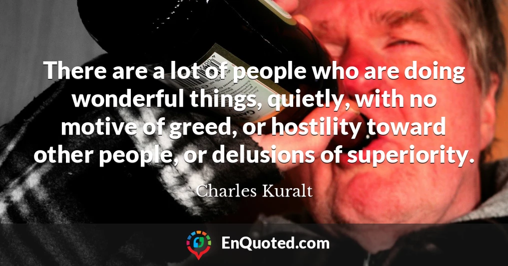 There are a lot of people who are doing wonderful things, quietly, with no motive of greed, or hostility toward other people, or delusions of superiority.