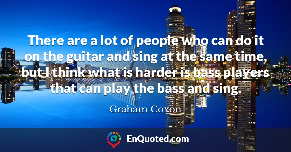 There are a lot of people who can do it on the guitar and sing at the same time, but I think what is harder is bass players that can play the bass and sing.