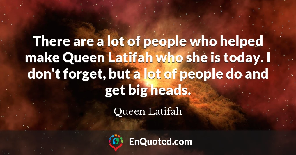 There are a lot of people who helped make Queen Latifah who she is today. I don't forget, but a lot of people do and get big heads.