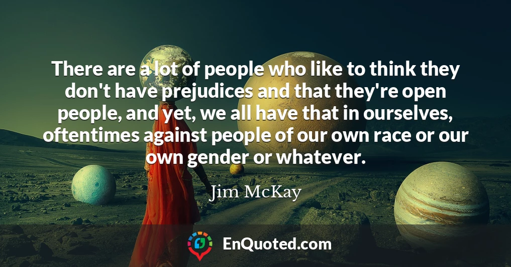 There are a lot of people who like to think they don't have prejudices and that they're open people, and yet, we all have that in ourselves, oftentimes against people of our own race or our own gender or whatever.