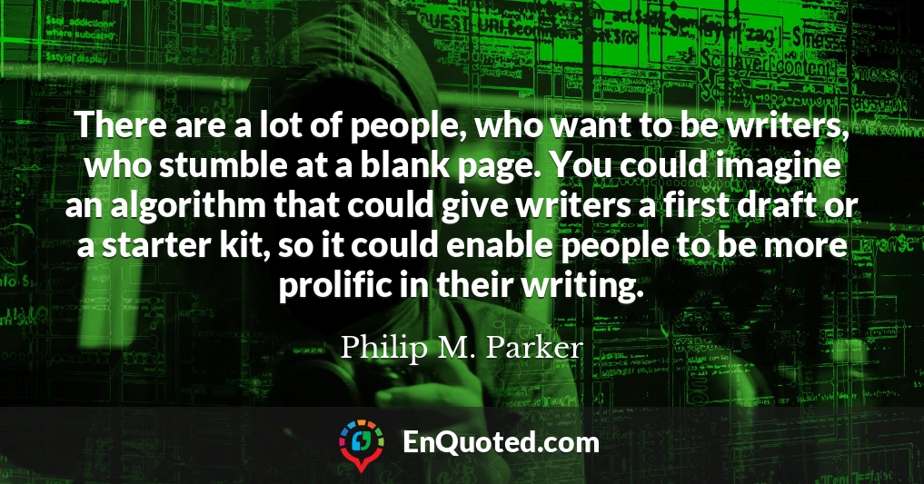 There are a lot of people, who want to be writers, who stumble at a blank page. You could imagine an algorithm that could give writers a first draft or a starter kit, so it could enable people to be more prolific in their writing.