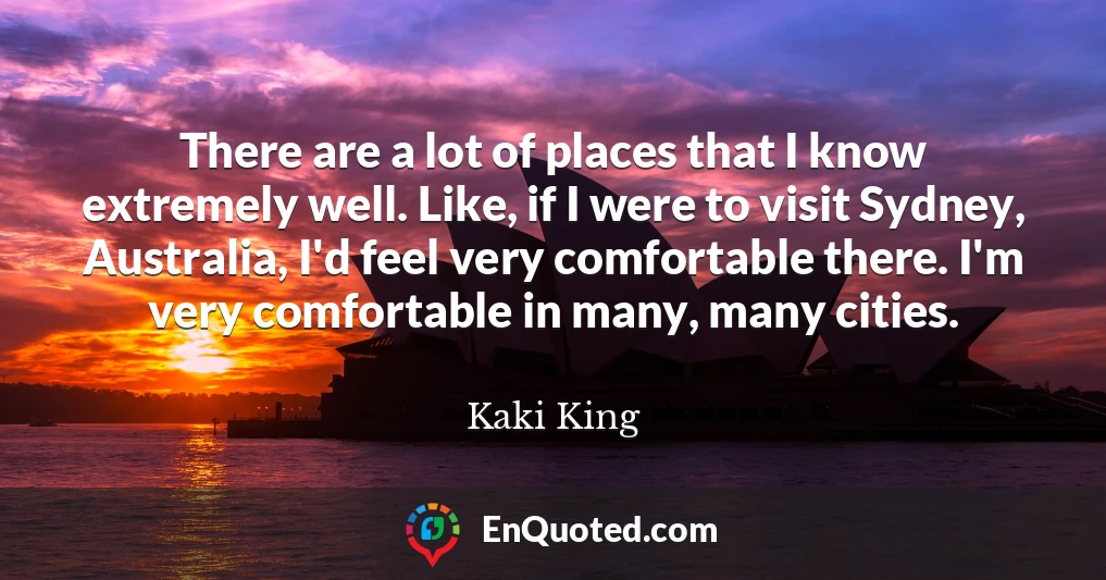 There are a lot of places that I know extremely well. Like, if I were to visit Sydney, Australia, I'd feel very comfortable there. I'm very comfortable in many, many cities.