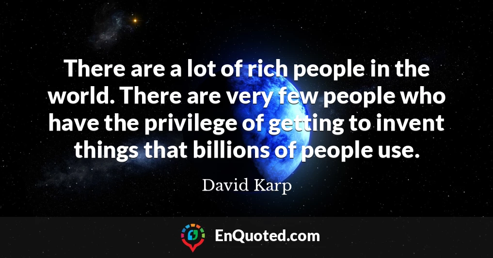There are a lot of rich people in the world. There are very few people who have the privilege of getting to invent things that billions of people use.
