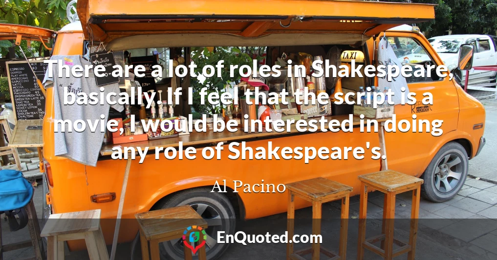There are a lot of roles in Shakespeare, basically. If I feel that the script is a movie, I would be interested in doing any role of Shakespeare's.