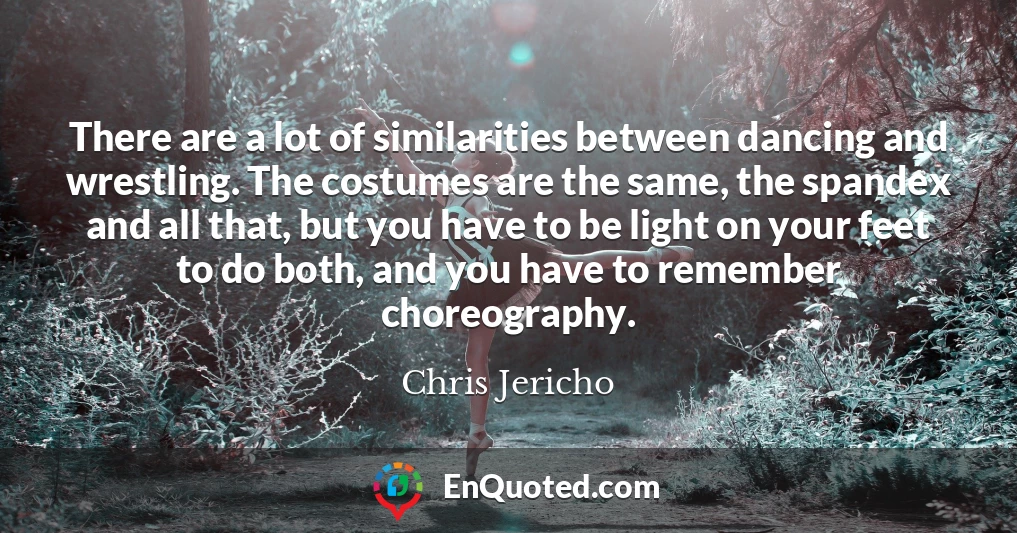 There are a lot of similarities between dancing and wrestling. The costumes are the same, the spandex and all that, but you have to be light on your feet to do both, and you have to remember choreography.