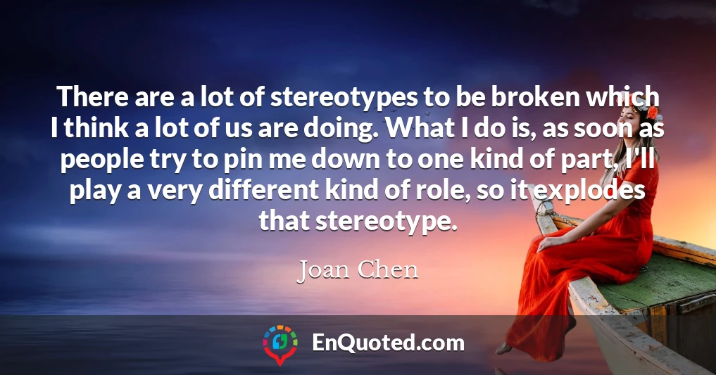 There are a lot of stereotypes to be broken which I think a lot of us are doing. What I do is, as soon as people try to pin me down to one kind of part, I'll play a very different kind of role, so it explodes that stereotype.