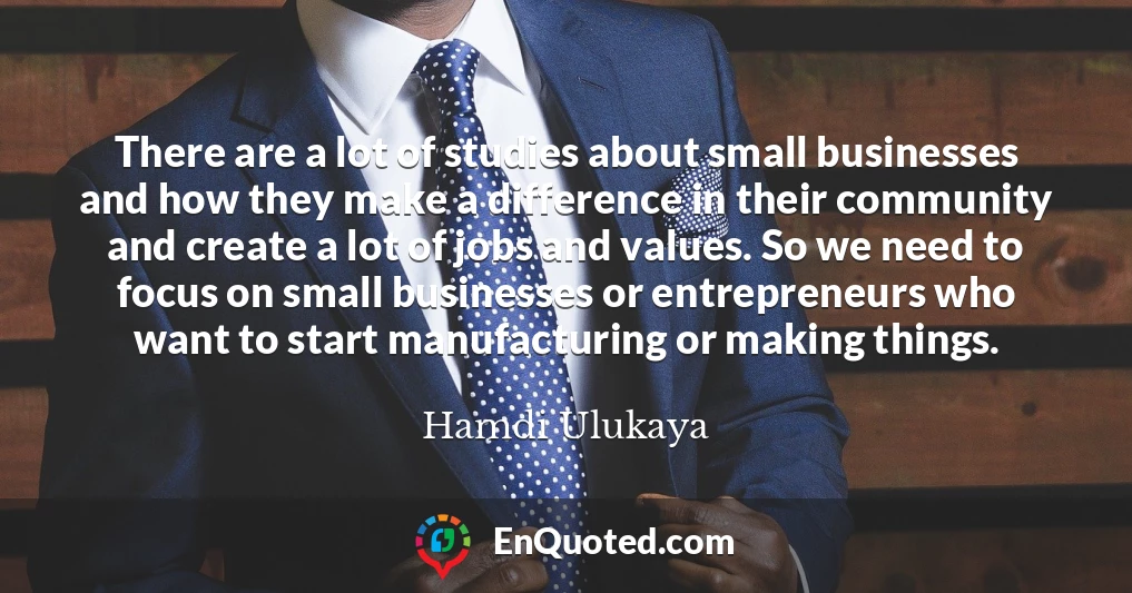 There are a lot of studies about small businesses and how they make a difference in their community and create a lot of jobs and values. So we need to focus on small businesses or entrepreneurs who want to start manufacturing or making things.