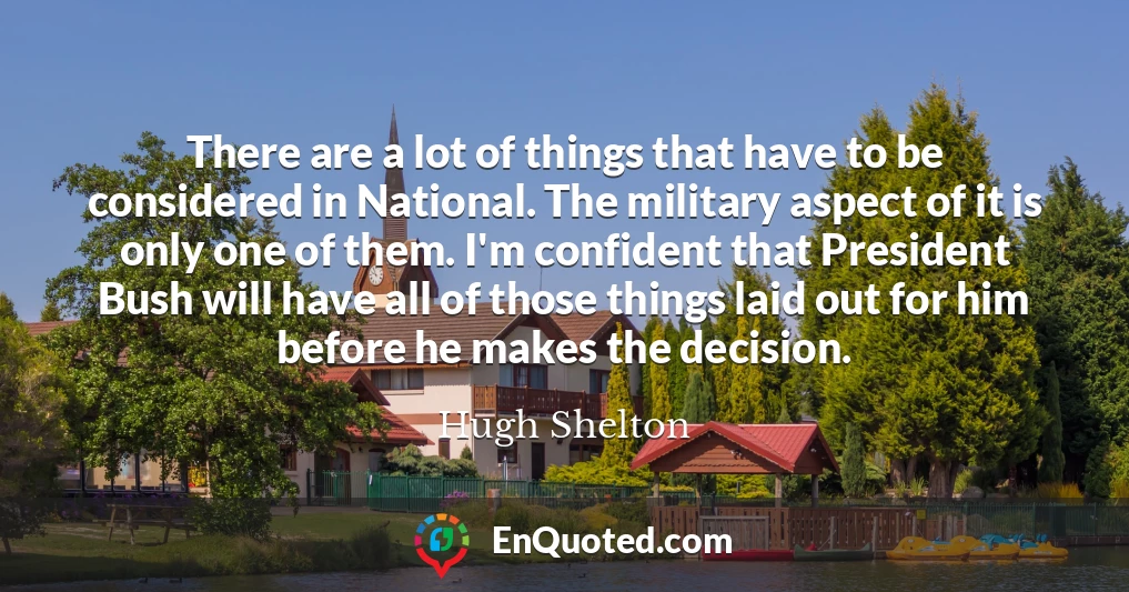 There are a lot of things that have to be considered in National. The military aspect of it is only one of them. I'm confident that President Bush will have all of those things laid out for him before he makes the decision.