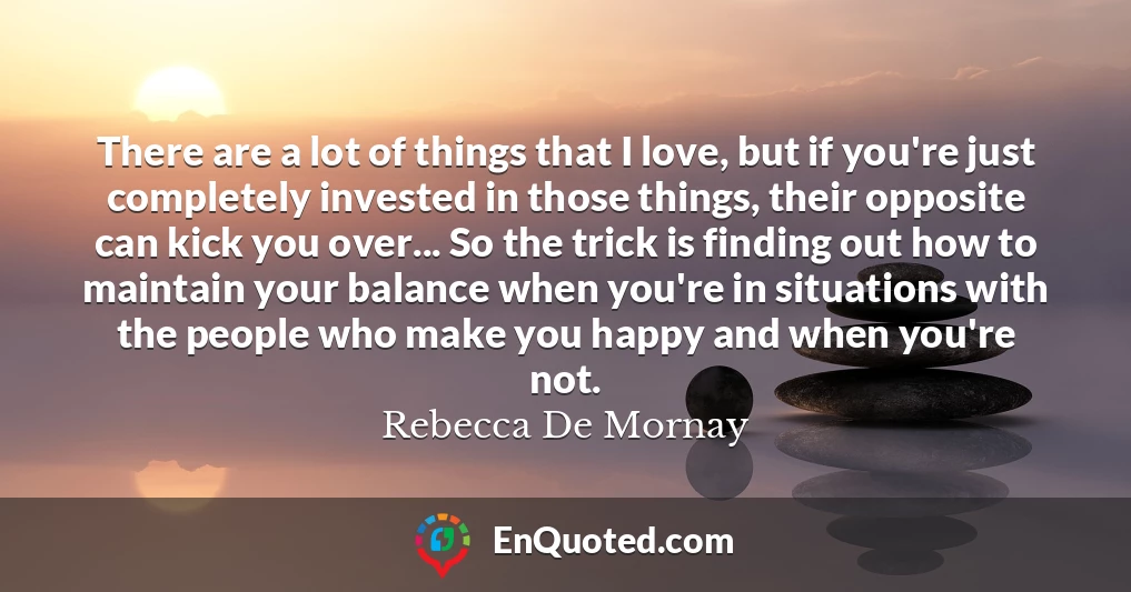 There are a lot of things that I love, but if you're just completely invested in those things, their opposite can kick you over... So the trick is finding out how to maintain your balance when you're in situations with the people who make you happy and when you're not.