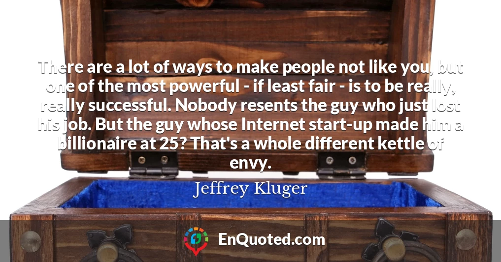 There are a lot of ways to make people not like you, but one of the most powerful - if least fair - is to be really, really successful. Nobody resents the guy who just lost his job. But the guy whose Internet start-up made him a billionaire at 25? That's a whole different kettle of envy.