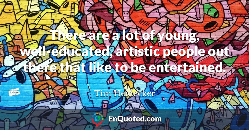 There are a lot of young, well-educated, artistic people out there that like to be entertained.