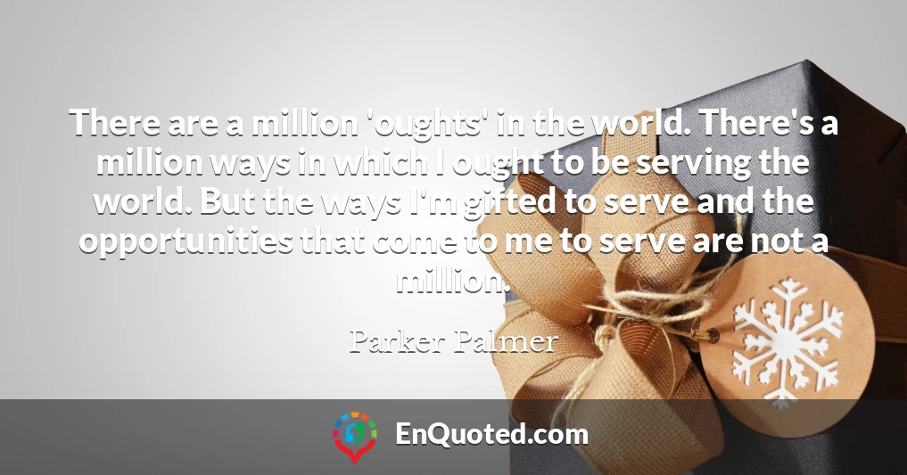 There are a million 'oughts' in the world. There's a million ways in which I ought to be serving the world. But the ways I'm gifted to serve and the opportunities that come to me to serve are not a million.
