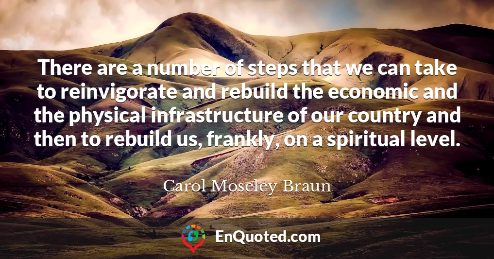 There are a number of steps that we can take to reinvigorate and rebuild the economic and the physical infrastructure of our country and then to rebuild us, frankly, on a spiritual level.