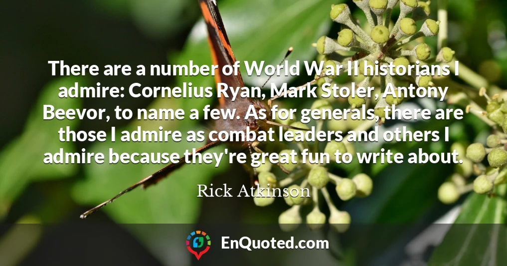 There are a number of World War II historians I admire: Cornelius Ryan, Mark Stoler, Antony Beevor, to name a few. As for generals, there are those I admire as combat leaders and others I admire because they're great fun to write about.