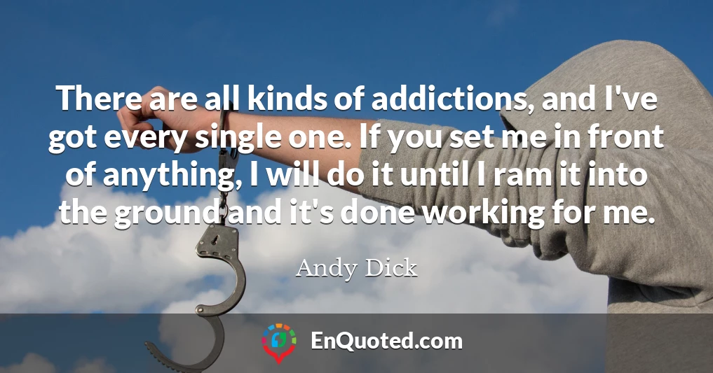 There are all kinds of addictions, and I've got every single one. If you set me in front of anything, I will do it until I ram it into the ground and it's done working for me.