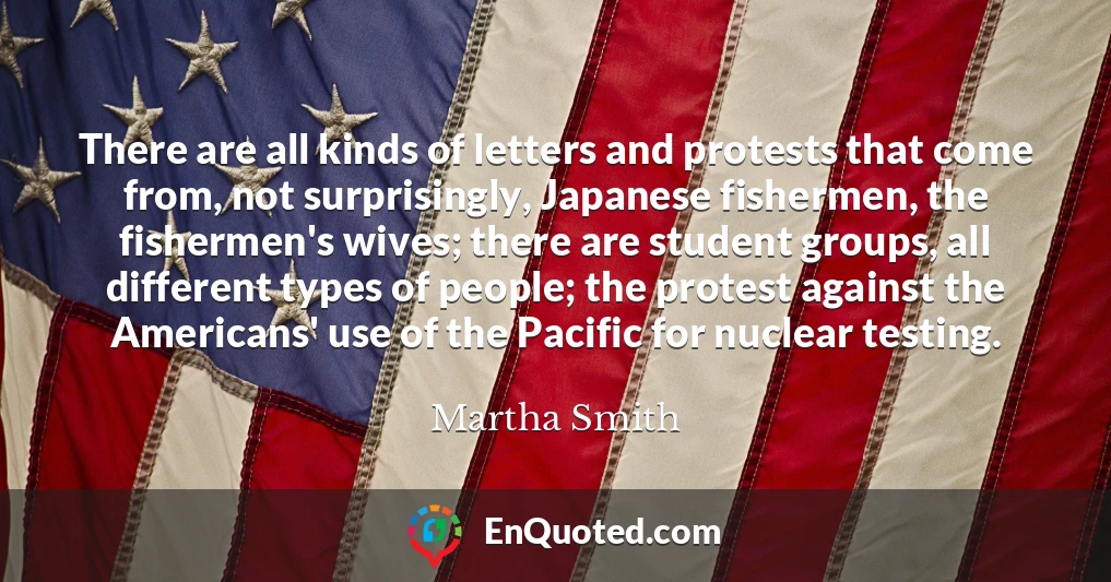 There are all kinds of letters and protests that come from, not surprisingly, Japanese fishermen, the fishermen's wives; there are student groups, all different types of people; the protest against the Americans' use of the Pacific for nuclear testing.