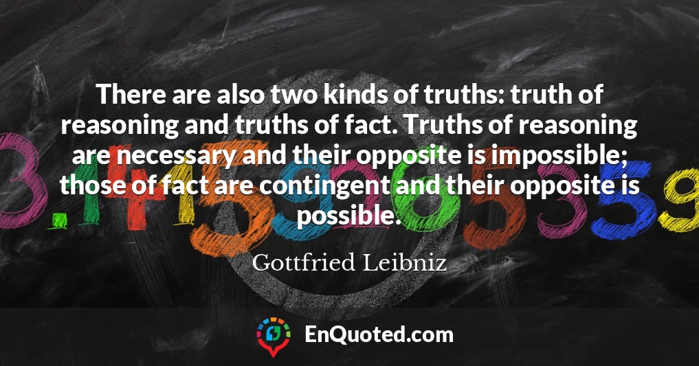 There are also two kinds of truths: truth of reasoning and truths of fact. Truths of reasoning are necessary and their opposite is impossible; those of fact are contingent and their opposite is possible.
