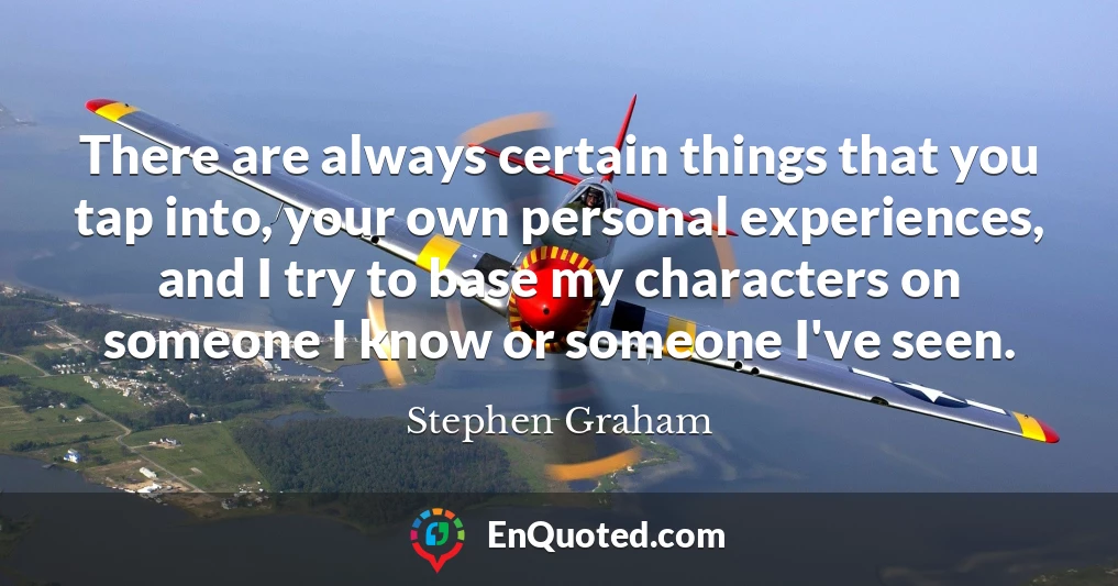 There are always certain things that you tap into, your own personal experiences, and I try to base my characters on someone I know or someone I've seen.