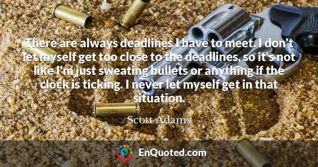 There are always deadlines I have to meet. I don't let myself get too close to the deadlines, so it's not like I'm just sweating bullets or anything if the clock is ticking. I never let myself get in that situation.