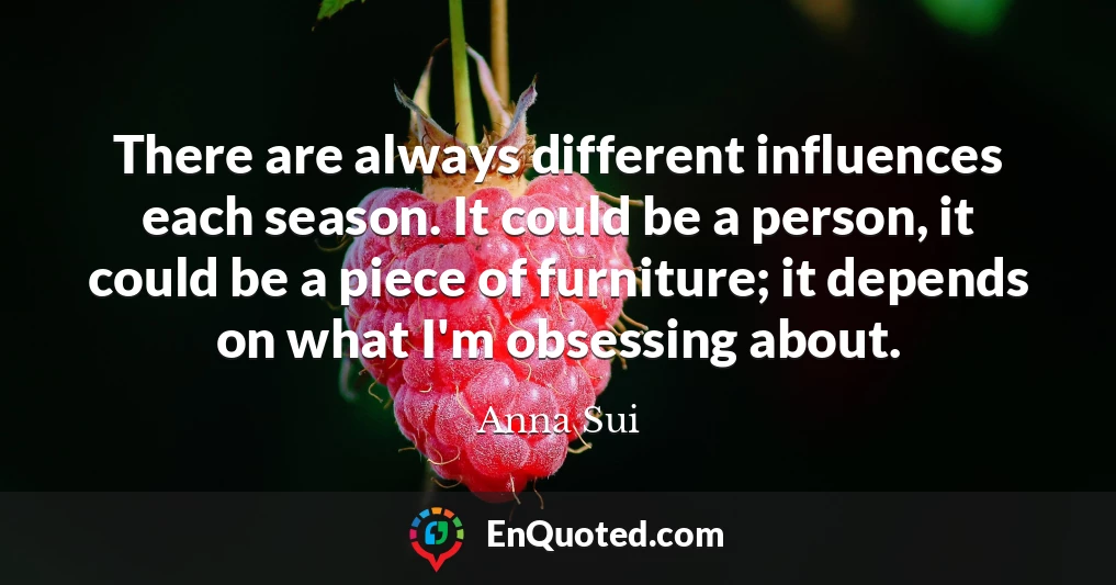 There are always different influences each season. It could be a person, it could be a piece of furniture; it depends on what I'm obsessing about.