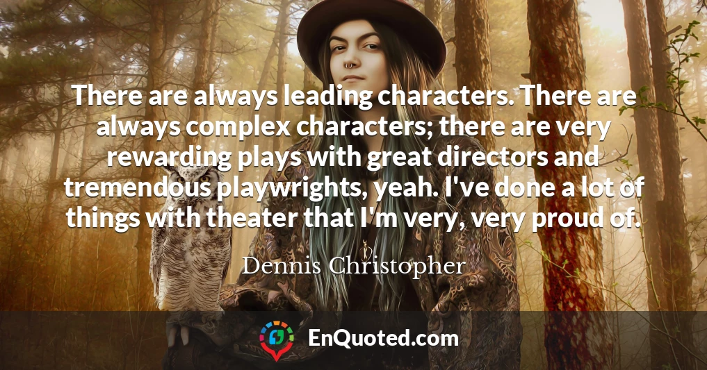 There are always leading characters. There are always complex characters; there are very rewarding plays with great directors and tremendous playwrights, yeah. I've done a lot of things with theater that I'm very, very proud of.