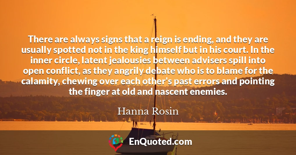 There are always signs that a reign is ending, and they are usually spotted not in the king himself but in his court. In the inner circle, latent jealousies between advisers spill into open conflict, as they angrily debate who is to blame for the calamity, chewing over each other's past errors and pointing the finger at old and nascent enemies.