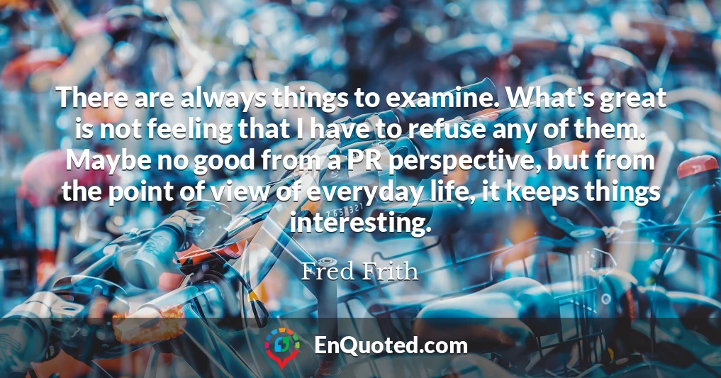 There are always things to examine. What's great is not feeling that I have to refuse any of them. Maybe no good from a PR perspective, but from the point of view of everyday life, it keeps things interesting.