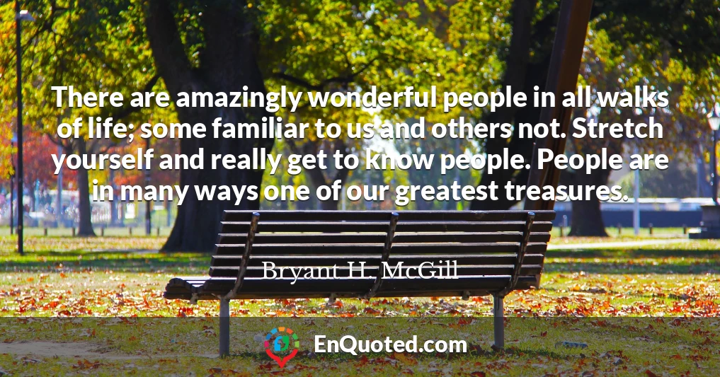 There are amazingly wonderful people in all walks of life; some familiar to us and others not. Stretch yourself and really get to know people. People are in many ways one of our greatest treasures.