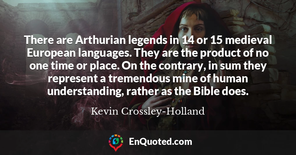 There are Arthurian legends in 14 or 15 medieval European languages. They are the product of no one time or place. On the contrary, in sum they represent a tremendous mine of human understanding, rather as the Bible does.
