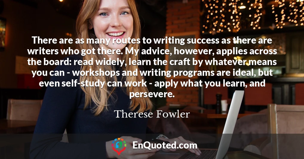 There are as many routes to writing success as there are writers who got there. My advice, however, applies across the board: read widely, learn the craft by whatever means you can - workshops and writing programs are ideal, but even self-study can work - apply what you learn, and persevere.