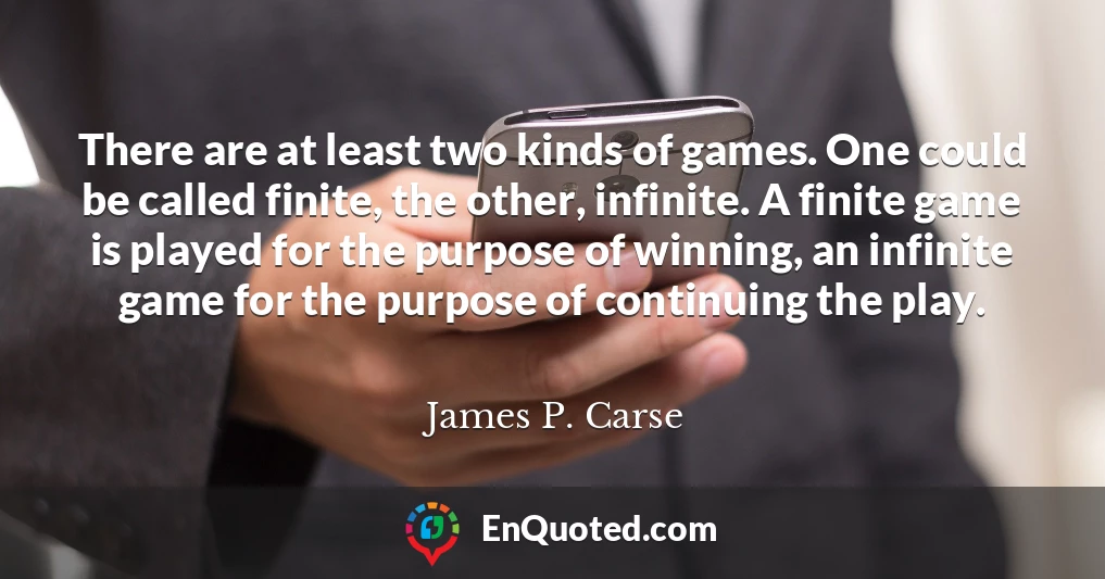 There are at least two kinds of games. One could be called finite, the other, infinite. A finite game is played for the purpose of winning, an infinite game for the purpose of continuing the play.