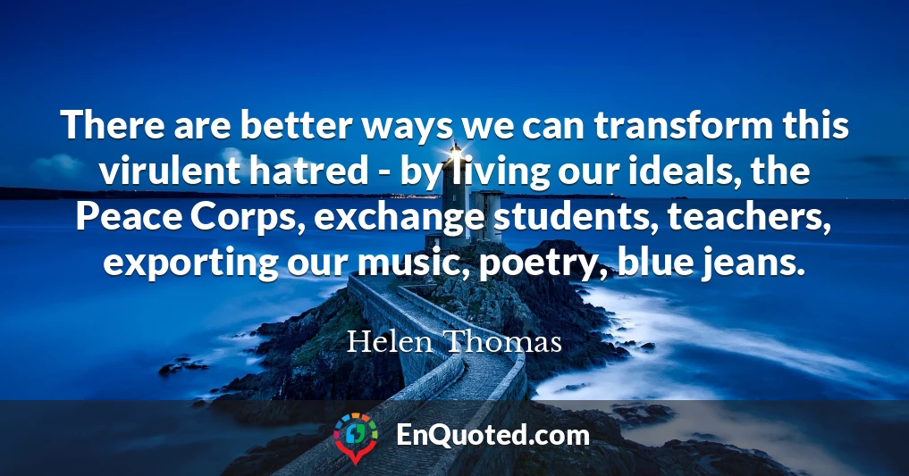 There are better ways we can transform this virulent hatred - by living our ideals, the Peace Corps, exchange students, teachers, exporting our music, poetry, blue jeans.