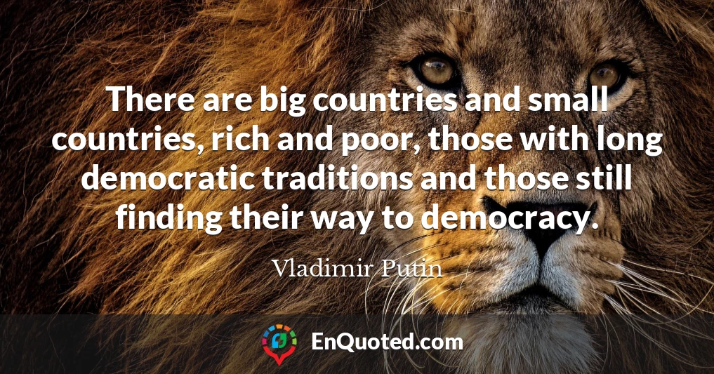 There are big countries and small countries, rich and poor, those with long democratic traditions and those still finding their way to democracy.