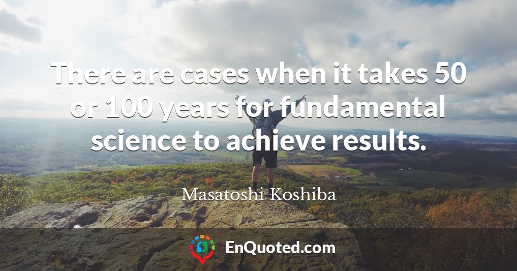 There are cases when it takes 50 or 100 years for fundamental science to achieve results.