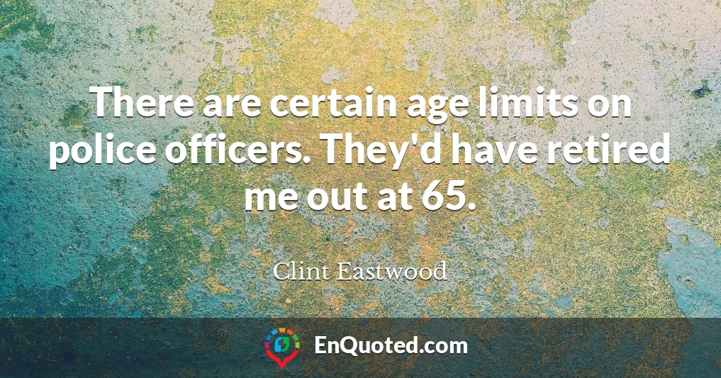 There are certain age limits on police officers. They'd have retired me out at 65.
