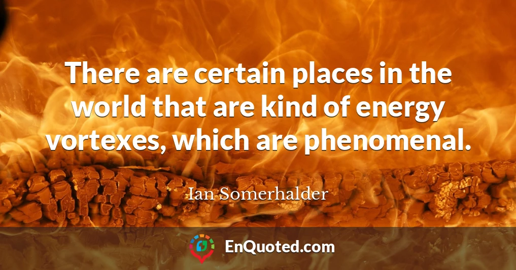 There are certain places in the world that are kind of energy vortexes, which are phenomenal.
