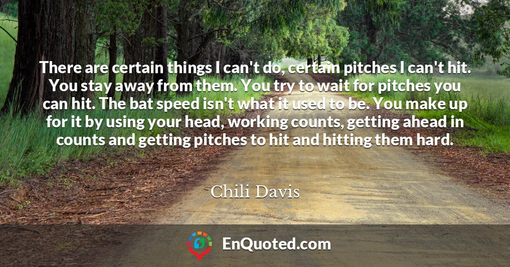 There are certain things I can't do, certain pitches I can't hit. You stay away from them. You try to wait for pitches you can hit. The bat speed isn't what it used to be. You make up for it by using your head, working counts, getting ahead in counts and getting pitches to hit and hitting them hard.
