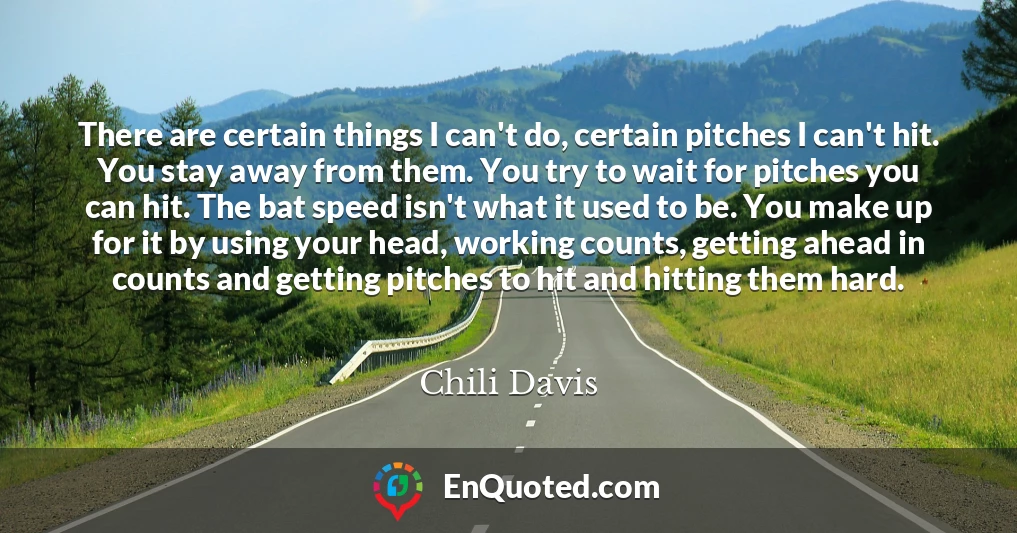 There are certain things I can't do, certain pitches I can't hit. You stay away from them. You try to wait for pitches you can hit. The bat speed isn't what it used to be. You make up for it by using your head, working counts, getting ahead in counts and getting pitches to hit and hitting them hard.