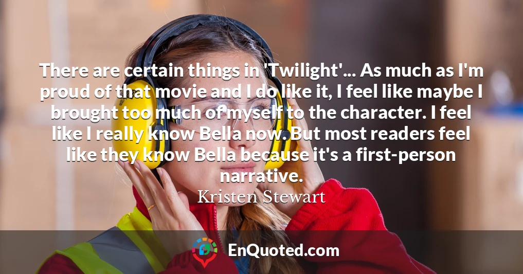 There are certain things in 'Twilight'... As much as I'm proud of that movie and I do like it, I feel like maybe I brought too much of myself to the character. I feel like I really know Bella now. But most readers feel like they know Bella because it's a first-person narrative.