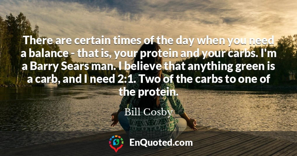 There are certain times of the day when you need a balance - that is, your protein and your carbs. I'm a Barry Sears man. I believe that anything green is a carb, and I need 2:1. Two of the carbs to one of the protein.