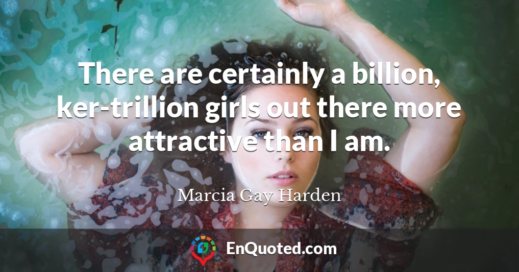 There are certainly a billion, ker-trillion girls out there more attractive than I am.