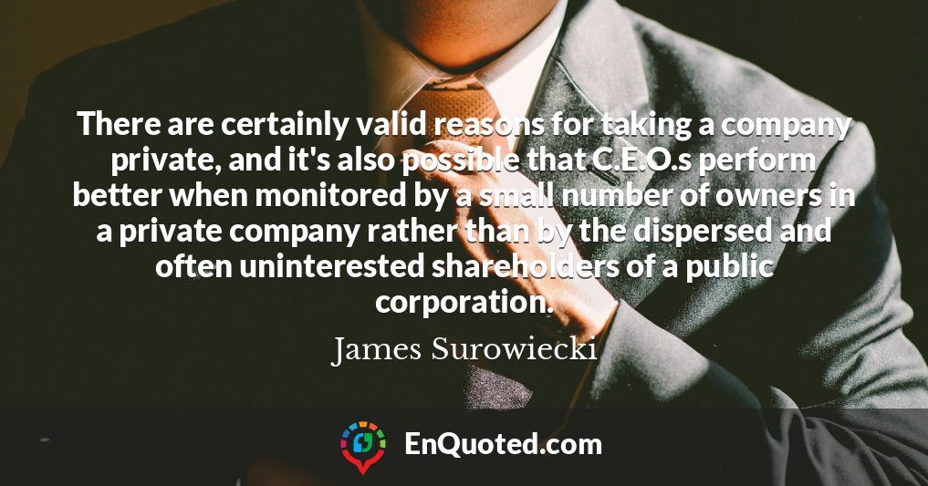 There are certainly valid reasons for taking a company private, and it's also possible that C.E.O.s perform better when monitored by a small number of owners in a private company rather than by the dispersed and often uninterested shareholders of a public corporation.