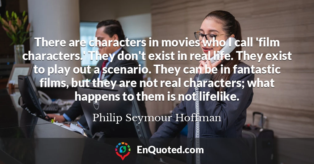 There are characters in movies who I call 'film characters.' They don't exist in real life. They exist to play out a scenario. They can be in fantastic films, but they are not real characters; what happens to them is not lifelike.